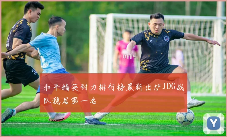 和平精英耐力排行榜最新出炉JDG战队稳居第一名
