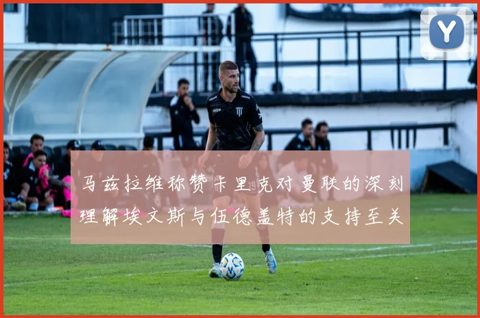 马兹拉维称赞卡里克对曼联的深刻理解埃文斯与伍德盖特的支持至关重要