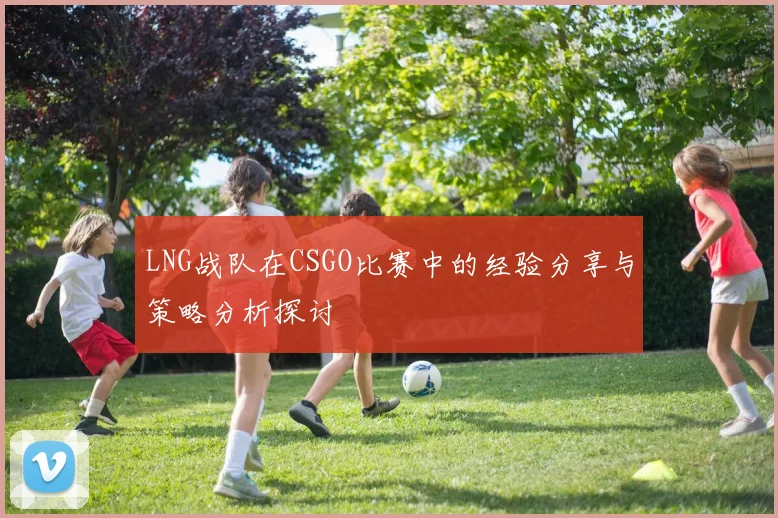 LNG战队在CSGO比赛中的经验分享与策略分析探讨