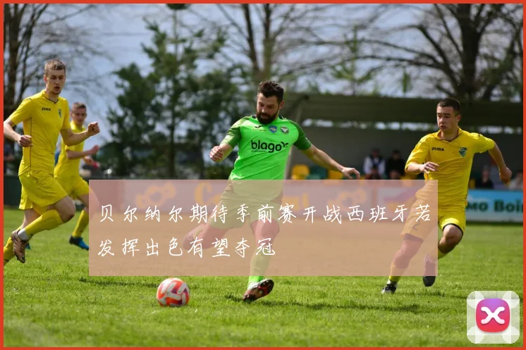 贝尔纳尔期待季前赛开战西班牙若发挥出色有望夺冠