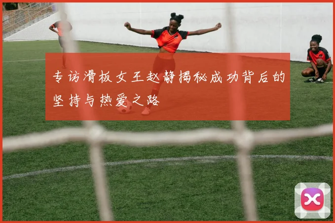 专访滑板女王赵静揭秘成功背后的坚持与热爱之路