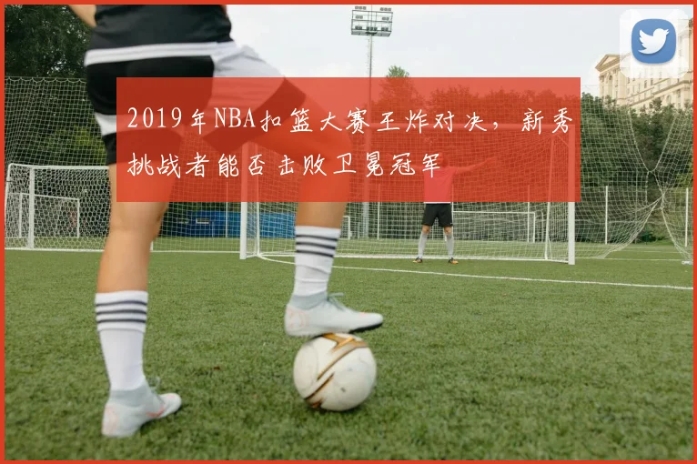 2019年NBA扣篮大赛王炸对决，新秀挑战者能否击败卫冕冠军