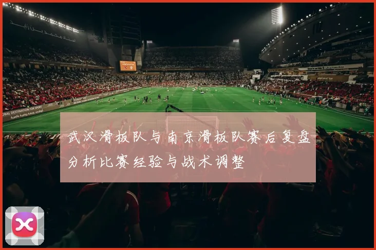 武汉滑板队与南京滑板队赛后复盘分析比赛经验与战术调整